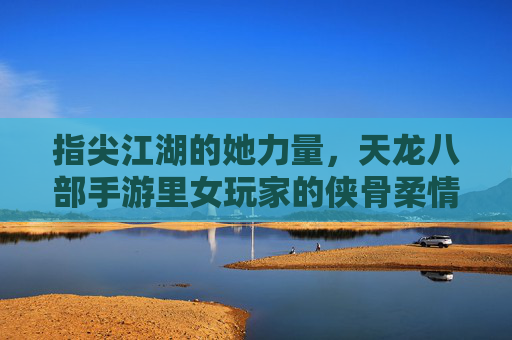 指尖江湖的她力量，天龙八部手游里女玩家的侠骨柔情