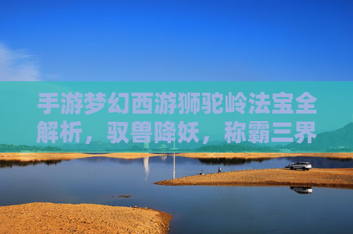 手游梦幻西游狮驼岭法宝全解析，驭兽降妖，称霸三界
