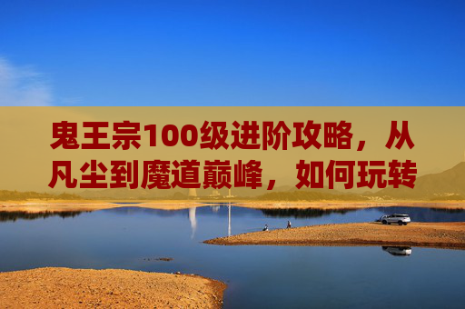 鬼王宗100级进阶攻略，从凡尘到魔道巅峰，如何玩转诛仙手游鬼王100？