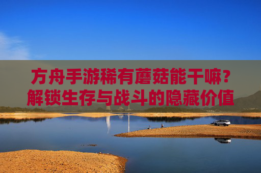 方舟手游稀有蘑菇能干嘛？解锁生存与战斗的隐藏价值