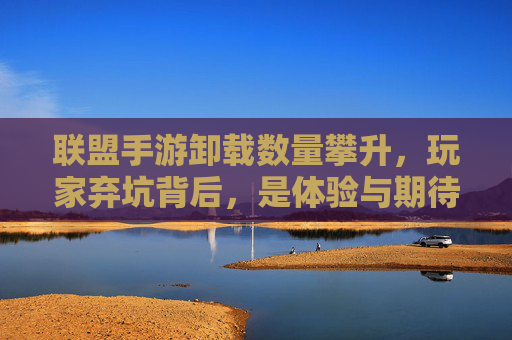 联盟手游卸载数量攀升，玩家弃坑背后，是体验与期待的失衡