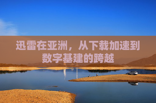迅雷在亚洲，从下载加速到数字基建的跨越