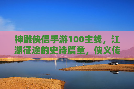 神雕侠侣手游100主线，江湖征途的史诗篇章，侠义传承的必经之路