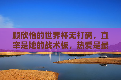 顾欣怡的世界杯无打码，直率是她的战术板，热爱是最强助攻
