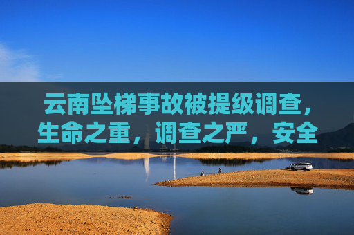 云南坠梯事故被提级调查，生命之重，调查之严，安全之思