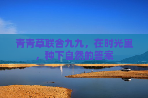 青青草联合九九，在时光里，种下自然的答案
