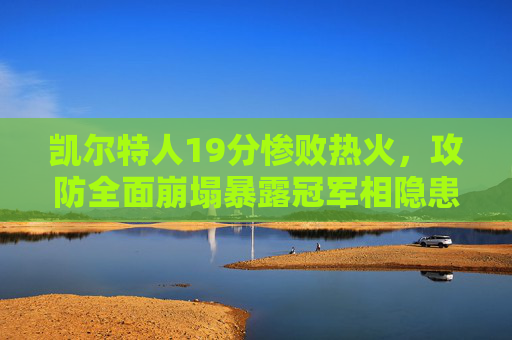 凯尔特人19分惨败热火，攻防全面崩塌暴露冠军相隐患