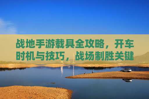 战地手游载具全攻略，开车时机与技巧，战场制胜关键！