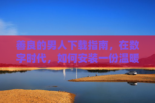 善良的男人下载指南，在数字时代，如何安装一份温暖系统？