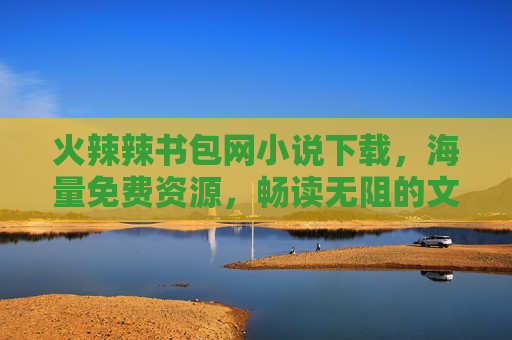 火辣辣书包网小说下载，海量免费资源，畅读无阻的文学盛宴