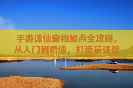 手游诛仙宠物加点全攻略，从入门到精通，打造最强战宠