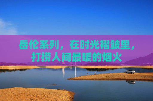 岳伦系列，在时光褶皱里，打捞人间最暖的烟火