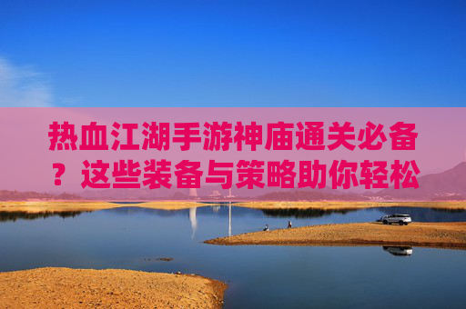 热血江湖手游神庙通关必备？这些装备与策略助你轻松征服！