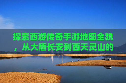 探索西游传奇手游地图全貌，从大唐长安到西天灵山的奇幻之旅