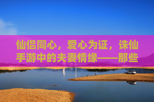 仙侣同心，爱心为证，诛仙手游中的夫妻情缘——那些藏在任务、副本与家园里的暖心瞬间