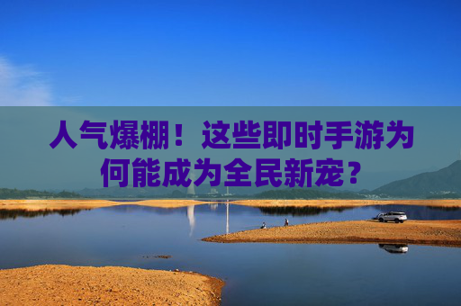 人气爆棚！这些即时手游为何能成为全民新宠？