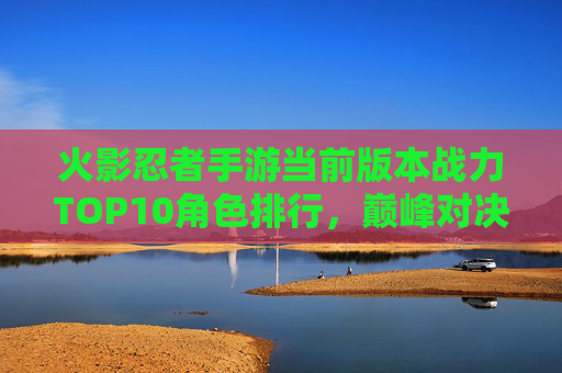 火影忍者手游当前版本战力TOP10角色排行，巅峰对决谁主沉浮？