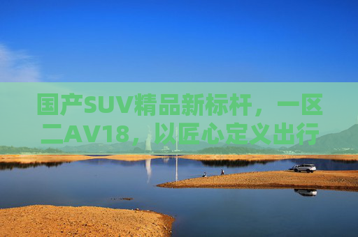 国产SUV精品新标杆，一区二AV18，以匠心定义出行价值