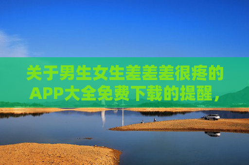 关于男生女生差差差很疼的APP大全免费下载的提醒，请远离不良应用，守护网络安全与健康