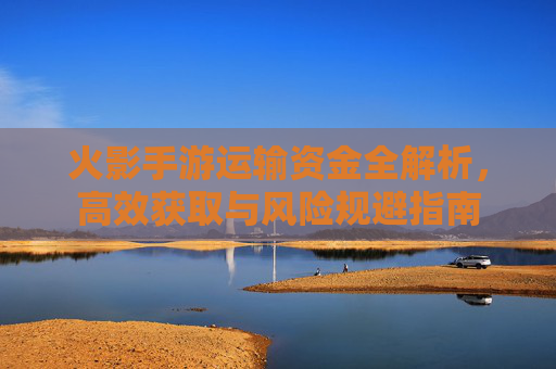 火影手游运输资金全解析，高效获取与风险规避指南