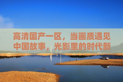 高清国产一区，当画质遇见中国故事，光影里的时代新篇