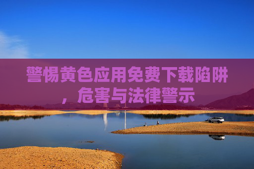 警惕黄色应用免费下载陷阱，危害与法律警示