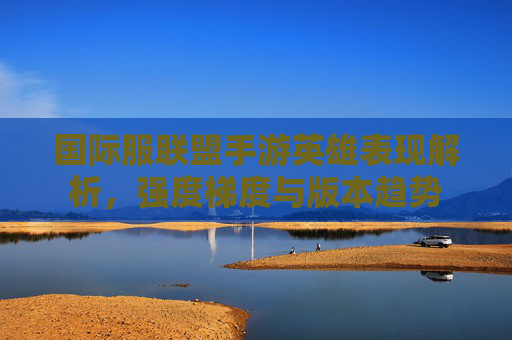 国际服联盟手游英雄表现解析，强度梯度与版本趋势