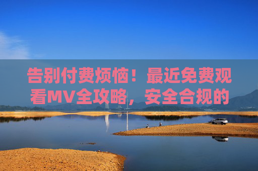 告别付费烦恼！最近免费观看MV全攻略，安全合规的资源指南