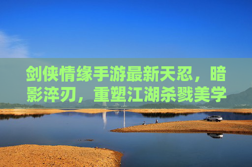 剑侠情缘手游最新天忍，暗影淬刃，重塑江湖杀戮美学