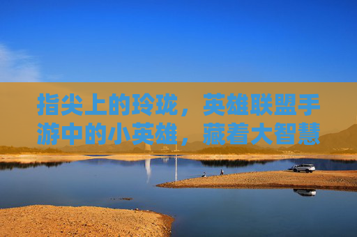 指尖上的玲珑，英雄联盟手游中的小英雄，藏着大智慧