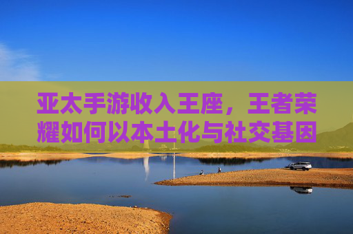 亚太手游收入王座，王者荣耀如何以本土化与社交基因称霸全球？