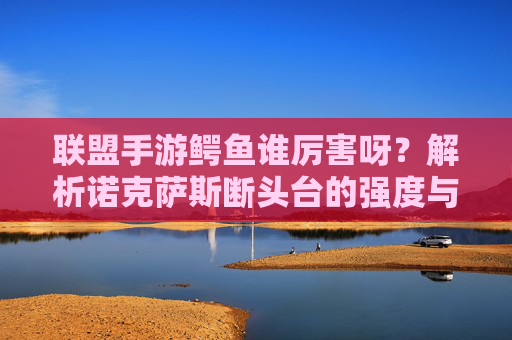 联盟手游鳄鱼谁厉害呀？解析诺克萨斯断头台的强度与适用场景