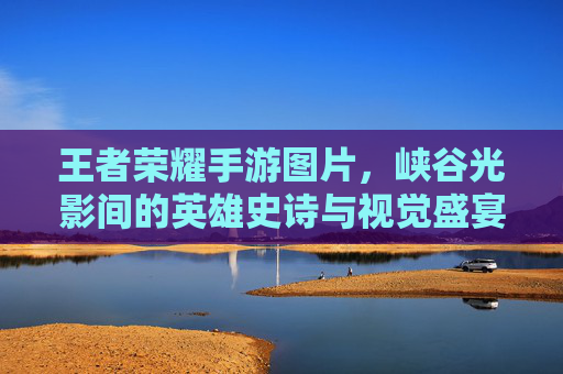 王者荣耀手游图片，峡谷光影间的英雄史诗与视觉盛宴