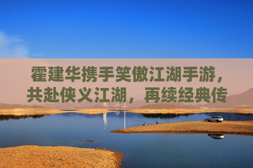 霍建华携手笑傲江湖手游，共赴侠义江湖，再续经典传奇
