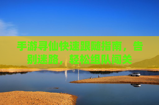 手游寻仙快速跟随指南，告别迷路，轻松组队闯关