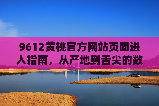 9612黄桃官方网站页面进入指南，从产地到舌尖的数字桥梁