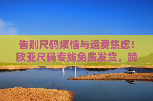 告别尺码烦恼与运费焦虑！欧亚尺码专线免费发货，跨境购物更省心