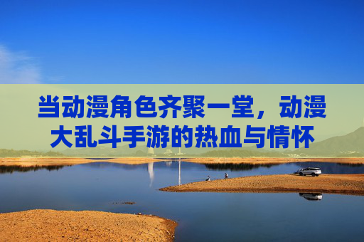 当动漫角色齐聚一堂，动漫大乱斗手游的热血与情怀
