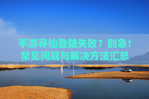 手游寻仙登陆失败？别急！常见问题与解决方法汇总