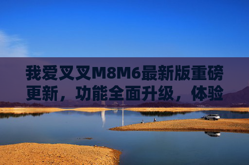 我爱叉叉M8M6最新版重磅更新，功能全面升级，体验再创新高！