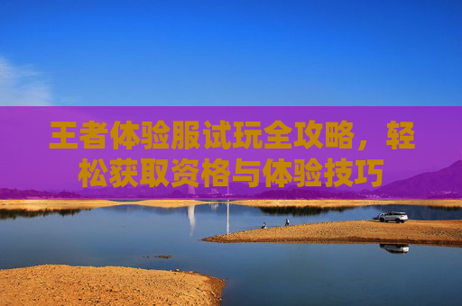王者体验服试玩全攻略，轻松获取资格与体验技巧