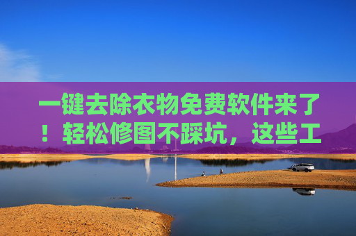 一键去除衣物免费软件来了！轻松修图不踩坑，这些工具安全又实用