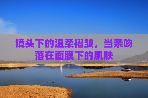 镜头下的温柔褶皱，当亲吻落在面膜下的肌肤