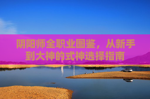 阴阳师全职业图鉴，从新手到大神的式神选择指南