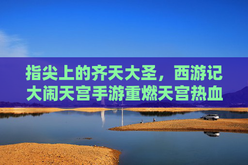 指尖上的齐天大圣，西游记大闹天宫手游重燃天宫热血