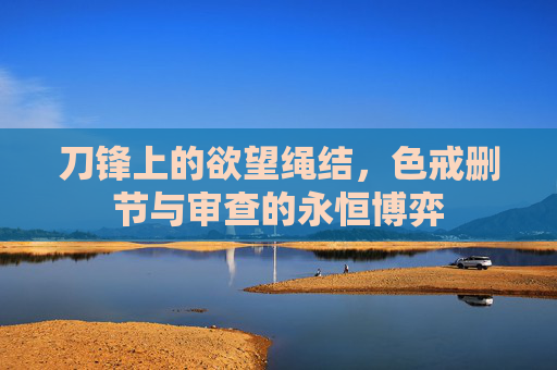 刀锋上的欲望绳结，色戒删节与审查的永恒博弈