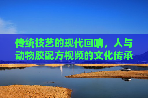 传统技艺的现代回响，人与动物胶配方视频的文化传承与创新