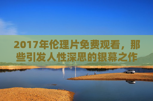 2017年伦理片免费观看，那些引发人性深思的银幕之作