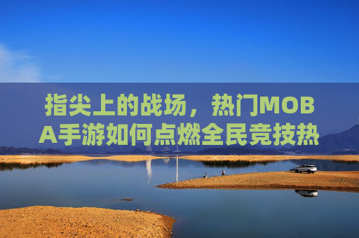 指尖上的战场，热门MOBA手游如何点燃全民竞技热情？