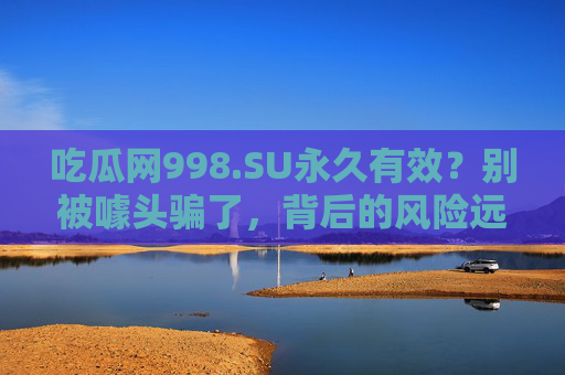吃瓜网998.SU永久有效？别被噱头骗了，背后的风险远比你想象的更深